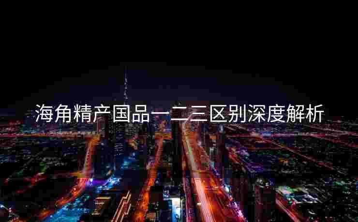 海角精产国品一二三区别深度解析