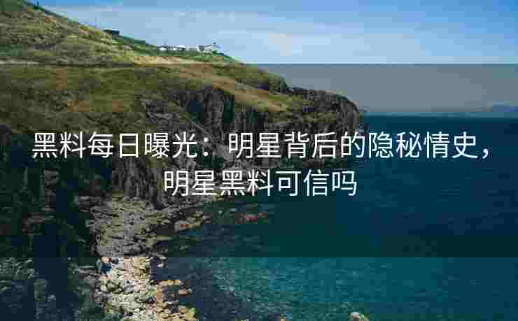 黑料每日曝光：明星背后的隐秘情史，明星黑料可信吗