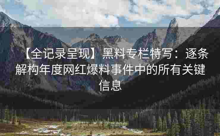【全记录呈现】黑料专栏特写：逐条解构年度网红爆料事件中的所有关键信息