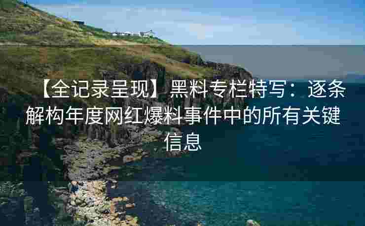 【全记录呈现】黑料专栏特写：逐条解构年度网红爆料事件中的所有关键信息