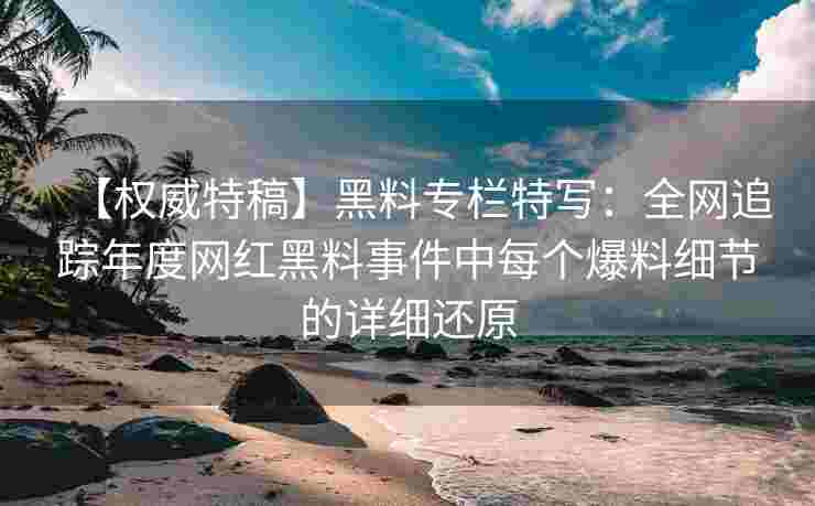 【权威特稿】黑料专栏特写：全网追踪年度网红黑料事件中每个爆料细节的详细还原