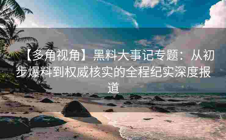 【多角视角】黑料大事记专题：从初步爆料到权威核实的全程纪实深度报道