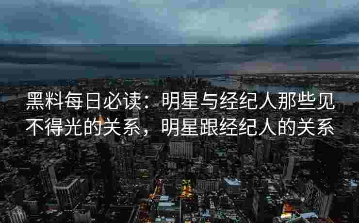 黑料每日必读：明星与经纪人那些见不得光的关系，明星跟经纪人的关系