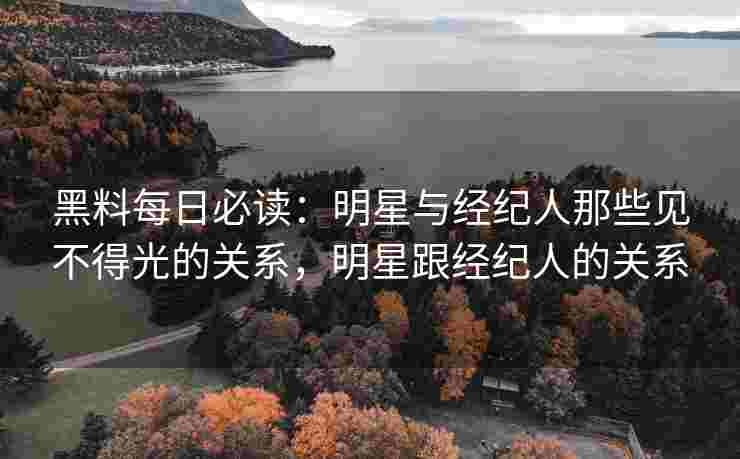 黑料每日必读：明星与经纪人那些见不得光的关系，明星跟经纪人的关系
