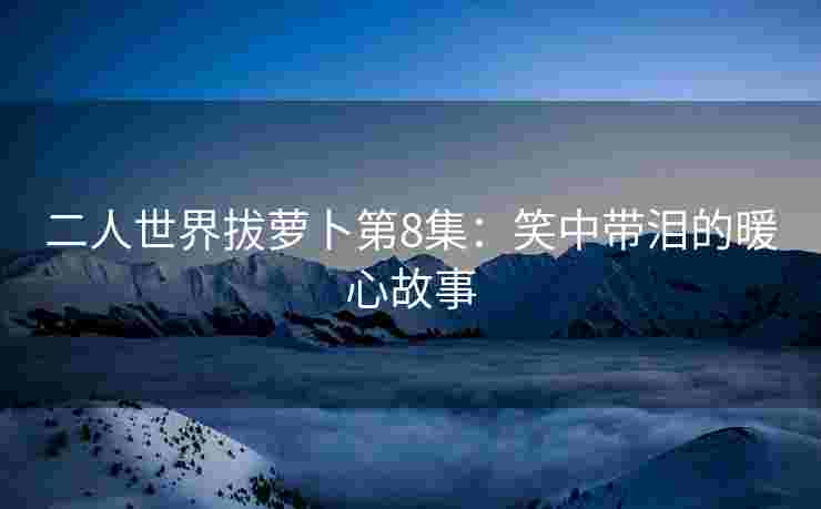 二人世界拔萝卜第8集：笑中带泪的暖心故事