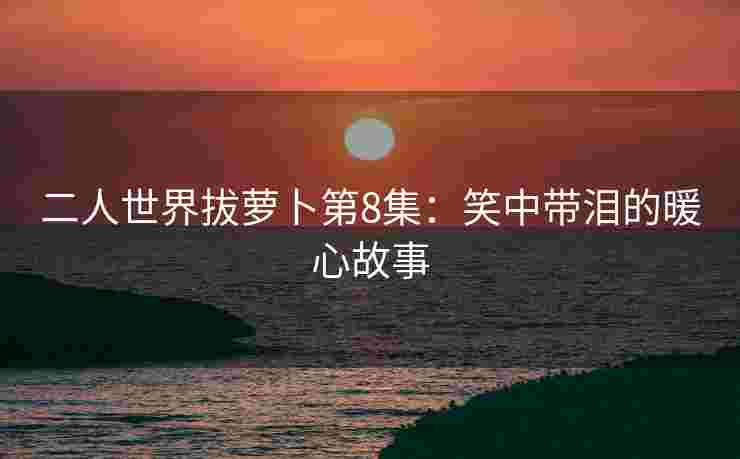 二人世界拔萝卜第8集：笑中带泪的暖心故事