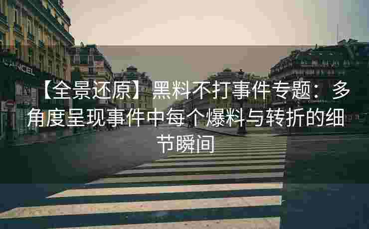 【全景还原】黑料不打事件专题：多角度呈现事件中每个爆料与转折的细节瞬间