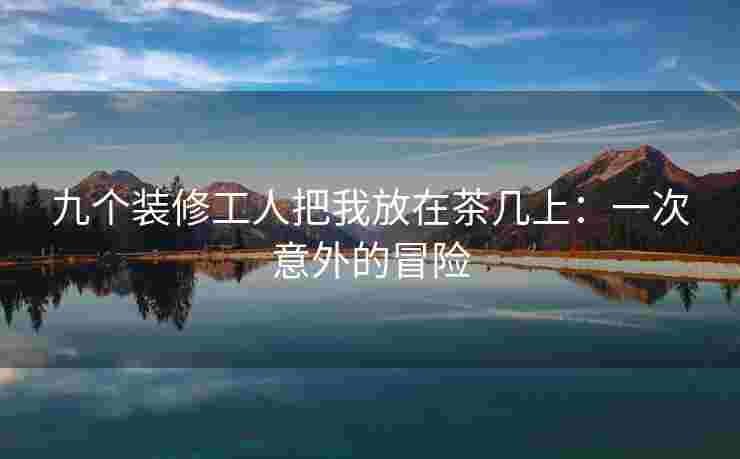 九个装修工人把我放在茶几上：一次意外的冒险