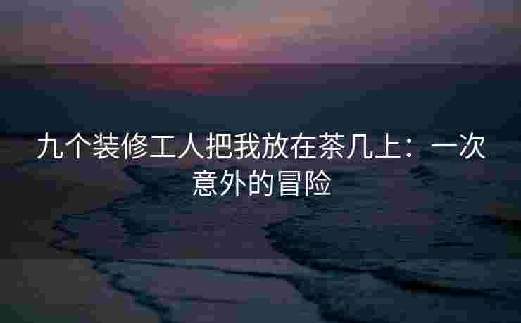 九个装修工人把我放在茶几上：一次意外的冒险
