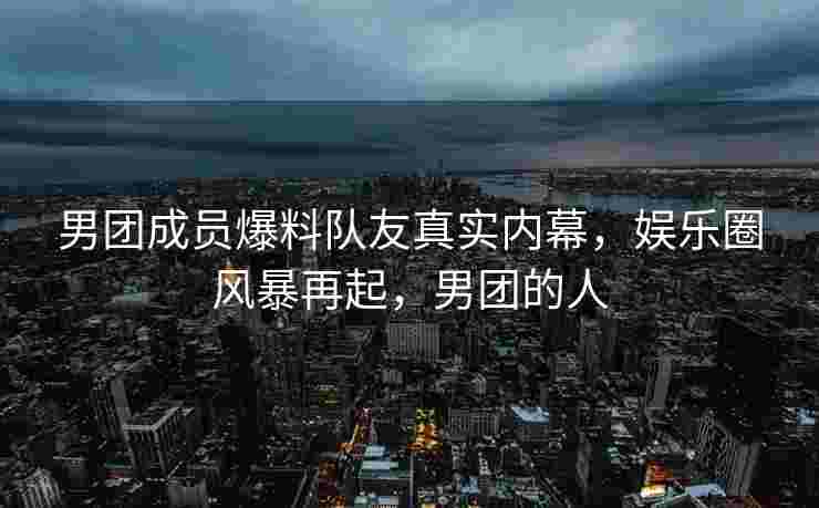 男团成员爆料队友真实内幕，娱乐圈风暴再起，男团的人