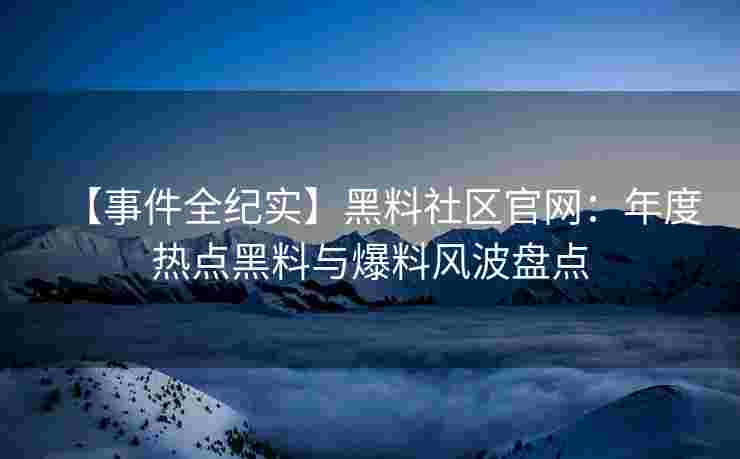 【事件全纪实】黑料社区官网：年度热点黑料与爆料风波盘点