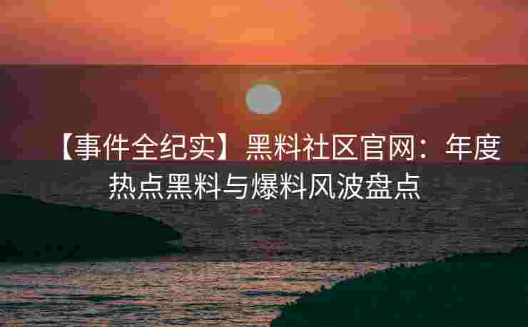 【事件全纪实】黑料社区官网：年度热点黑料与爆料风波盘点