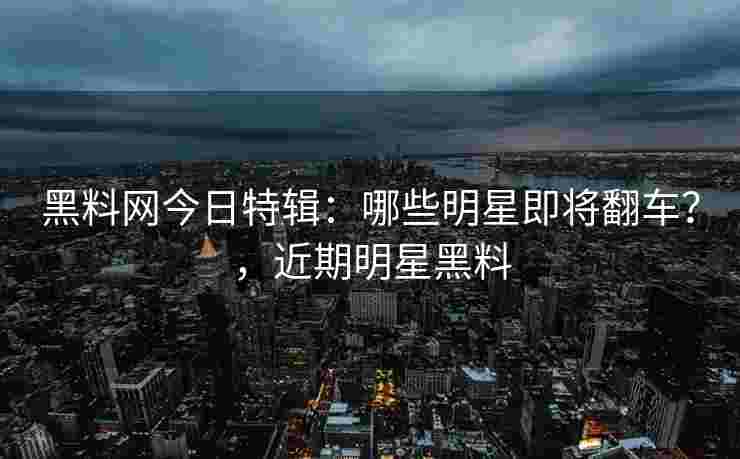 黑料网今日特辑：哪些明星即将翻车？，近期明星黑料