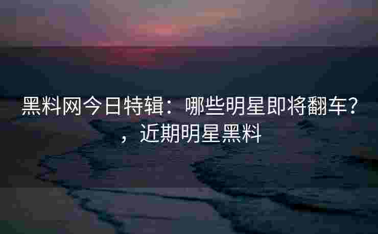 黑料网今日特辑：哪些明星即将翻车？，近期明星黑料