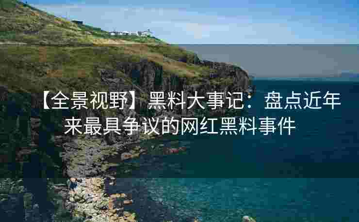 【全景视野】黑料大事记：盘点近年来最具争议的网红黑料事件
