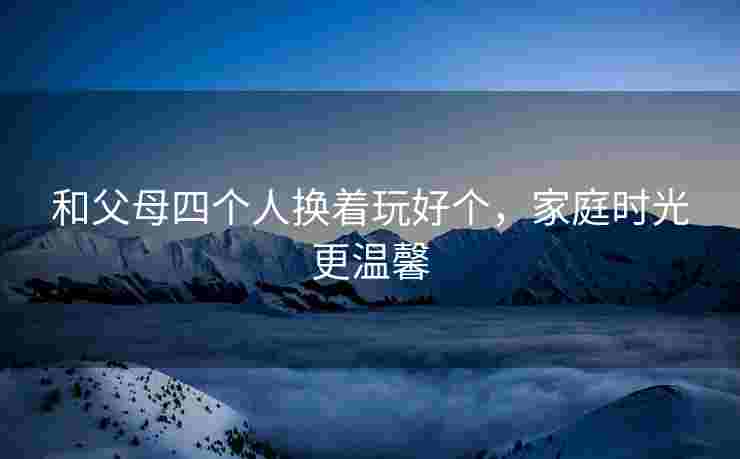 和父母四个人换着玩好个，家庭时光更温馨