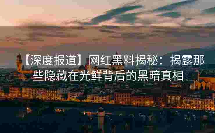 【深度报道】网红黑料揭秘：揭露那些隐藏在光鲜背后的黑暗真相