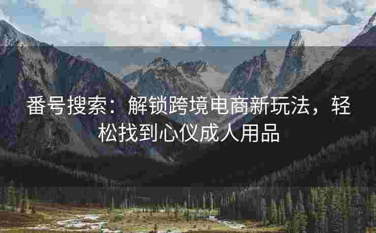 番号搜索：解锁跨境电商新玩法，轻松找到心仪成人用品
