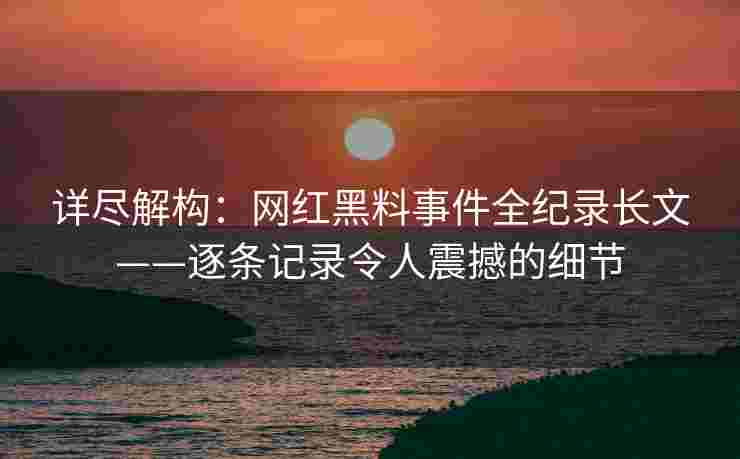 详尽解构：网红黑料事件全纪录长文——逐条记录令人震撼的细节