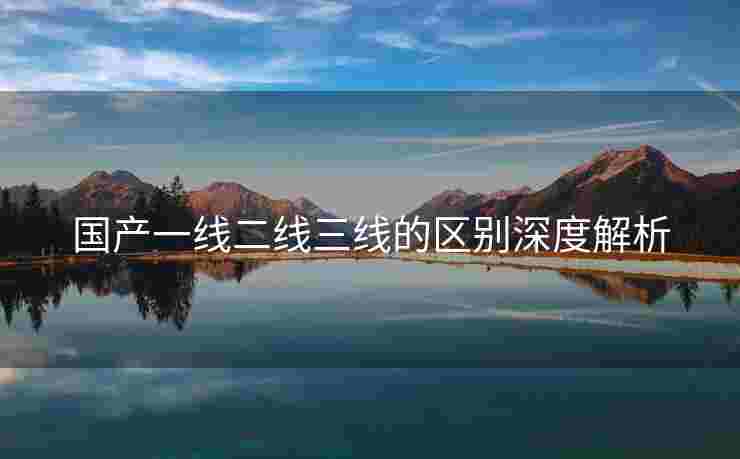 国产一线二线三线的区别深度解析