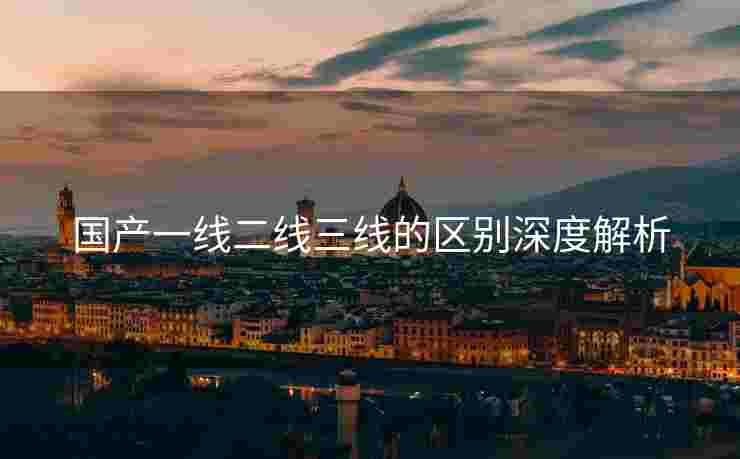 国产一线二线三线的区别深度解析