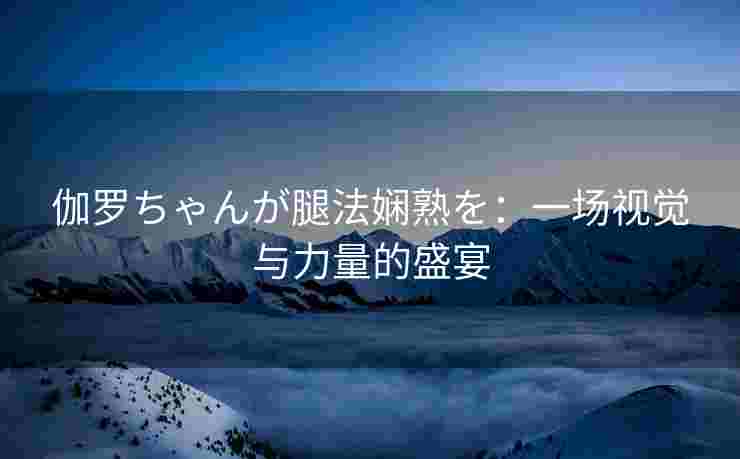 伽罗ちゃんが腿法娴熟を：一场视觉与力量的盛宴