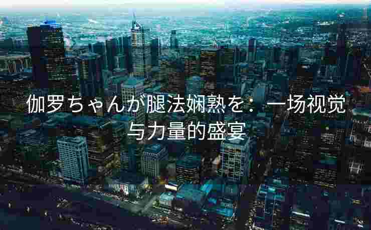 伽罗ちゃんが腿法娴熟を：一场视觉与力量的盛宴
