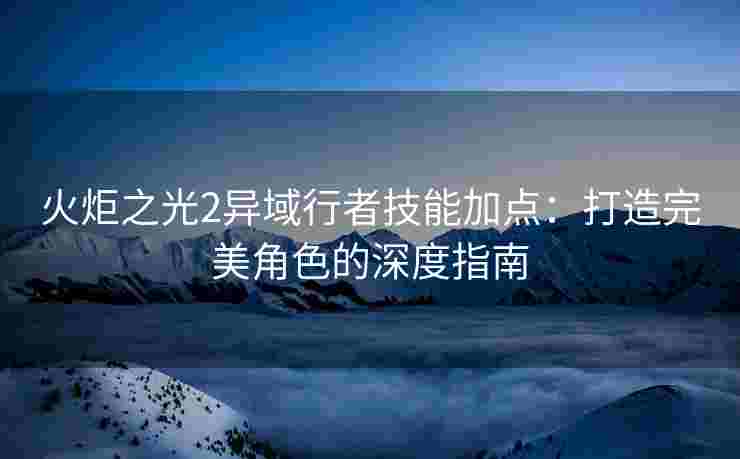 火炬之光2异域行者技能加点：打造完美角色的深度指南
