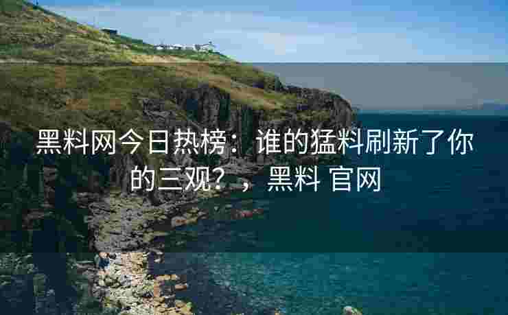 黑料网今日热榜：谁的猛料刷新了你的三观？，黑料 官网