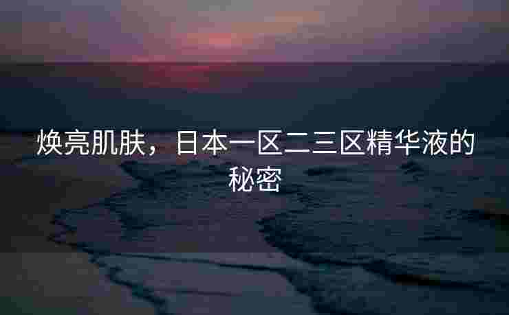 焕亮肌肤，日本一区二三区精华液的秘密