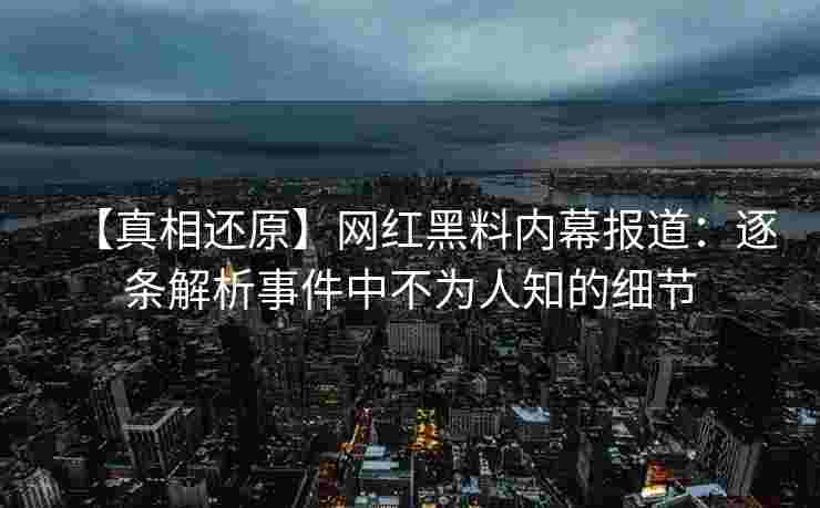 【真相还原】网红黑料内幕报道：逐条解析事件中不为人知的细节