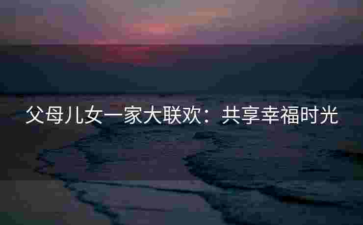 父母儿女一家大联欢：共享幸福时光