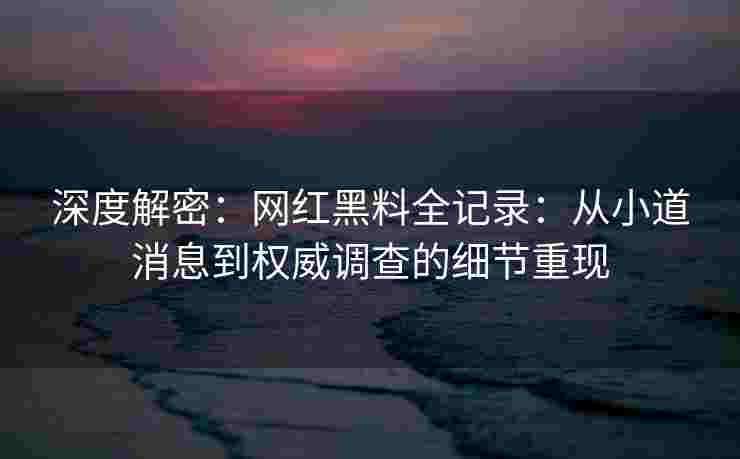 深度解密：网红黑料全记录：从小道消息到权威调查的细节重现