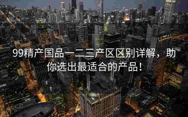 99精产国品一二三产区区别详解，助你选出最适合的产品！
