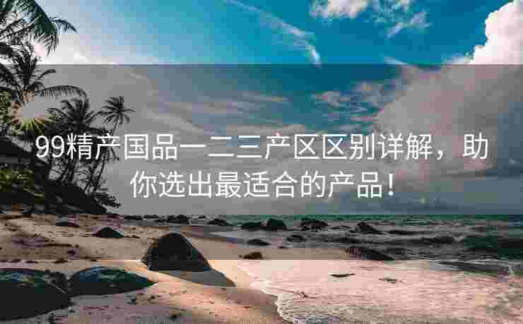 99精产国品一二三产区区别详解，助你选出最适合的产品！