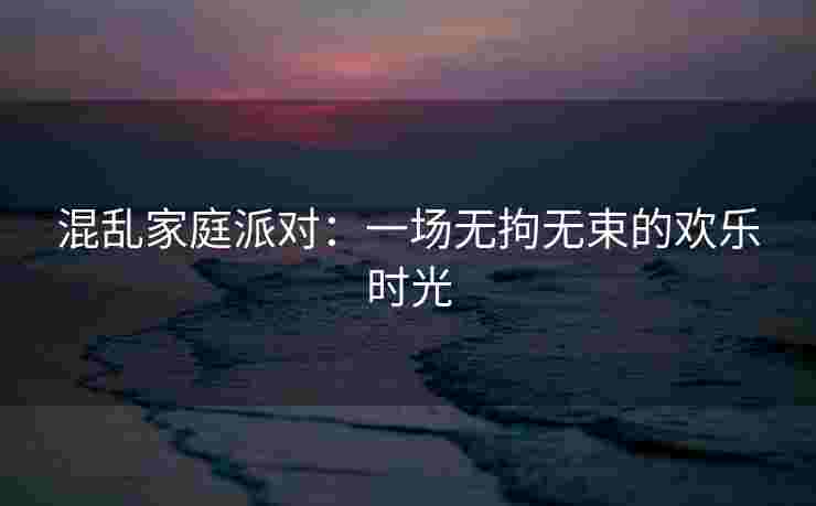 混乱家庭派对：一场无拘无束的欢乐时光