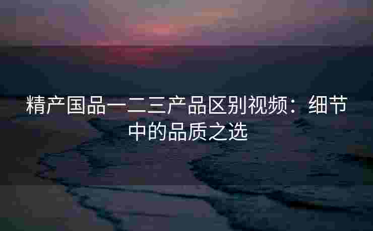 精产国品一二三产品区别视频：细节中的品质之选