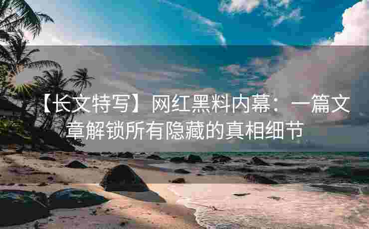 【长文特写】网红黑料内幕：一篇文章解锁所有隐藏的真相细节