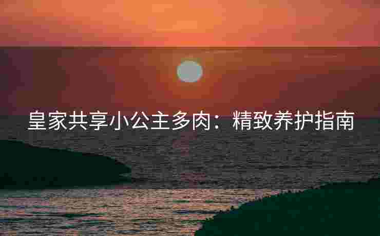 皇家共享小公主多肉：精致养护指南