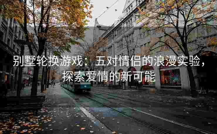 别墅轮换游戏：五对情侣的浪漫实验，探索爱情的新可能