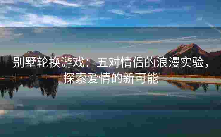别墅轮换游戏：五对情侣的浪漫实验，探索爱情的新可能