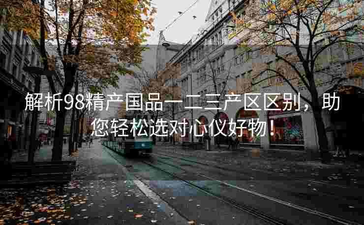 解析98精产国品一二三产区区别，助您轻松选对心仪好物！