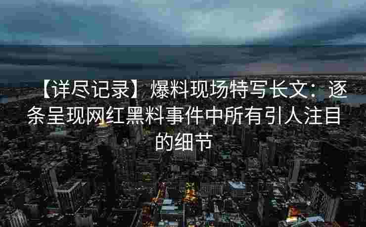 【详尽记录】爆料现场特写长文：逐条呈现网红黑料事件中所有引人注目的细节