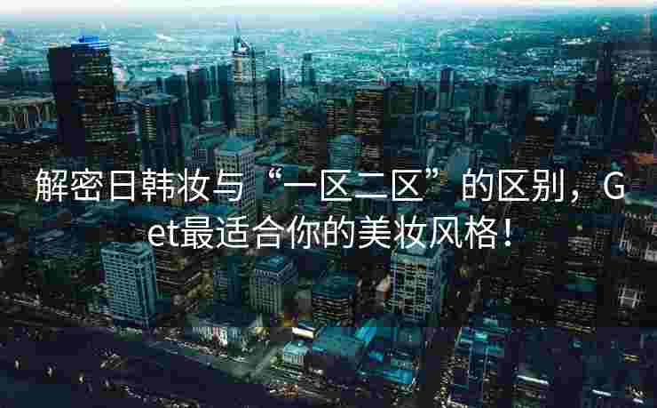 解密日韩妆与“一区二区”的区别，Get最适合你的美妆风格！