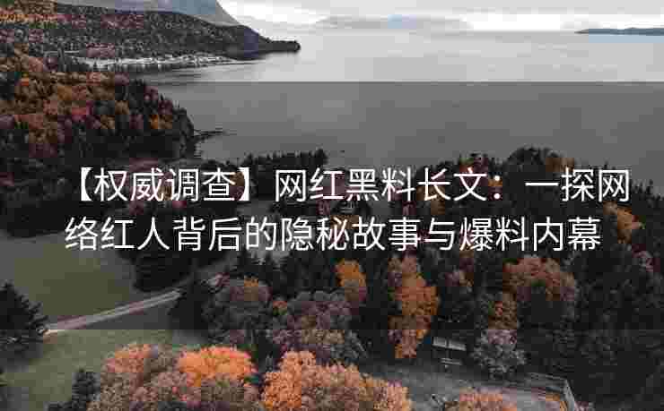 【权威调查】网红黑料长文：一探网络红人背后的隐秘故事与爆料内幕