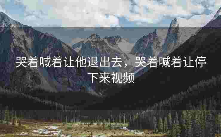 哭着喊着让他退出去，哭着喊着让停下来视频