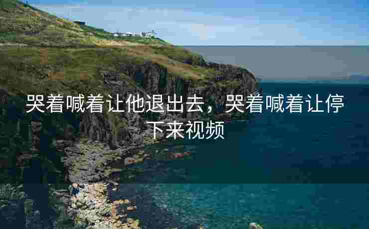 哭着喊着让他退出去，哭着喊着让停下来视频