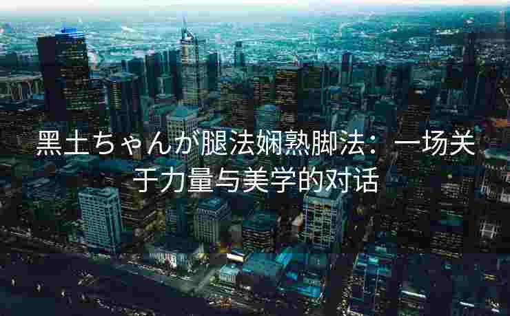 黑土ちゃんが腿法娴熟脚法：一场关于力量与美学的对话