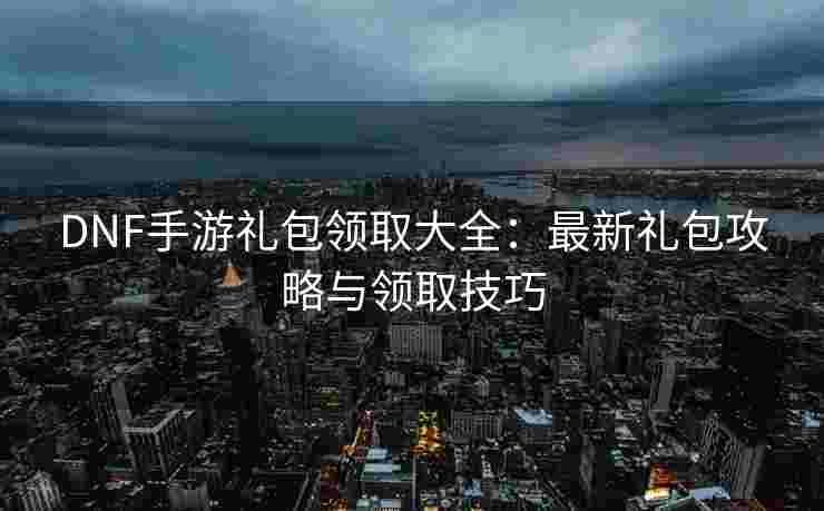 DNF手游礼包领取大全：最新礼包攻略与领取技巧