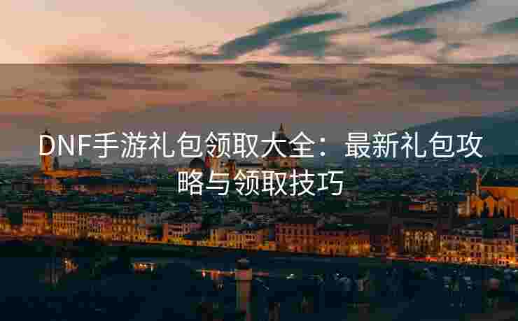 DNF手游礼包领取大全：最新礼包攻略与领取技巧